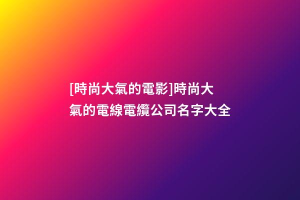 [時尚大氣的電影]時尚大氣的電線電纜公司名字大全-第1張-公司起名-玄機派